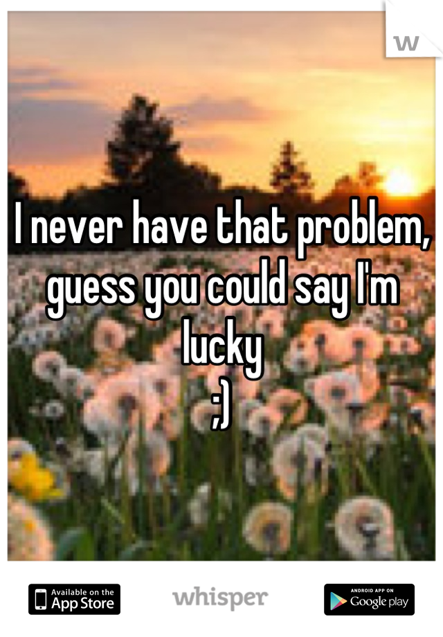 I never have that problem, guess you could say I'm lucky
;)