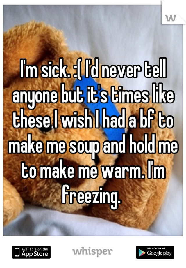 I'm sick. :( I'd never tell anyone but it's times like these I wish I had a bf to make me soup and hold me to make me warm. I'm freezing. 