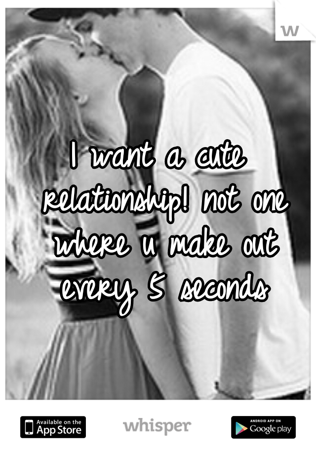 I want a cute relationship! not one where u make out every 5 seconds