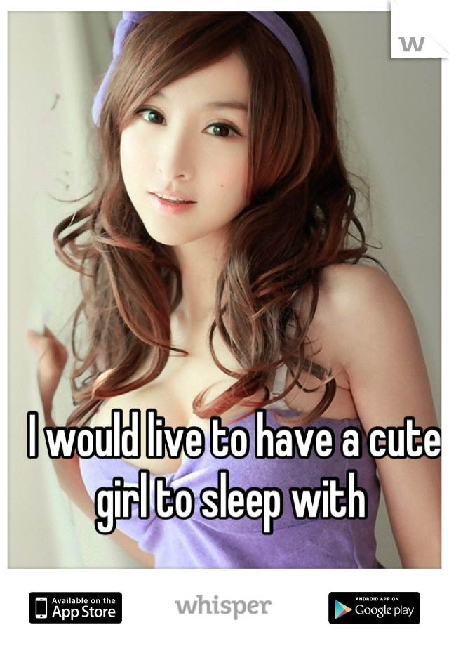 I would live to have a cute girl to sleep with 