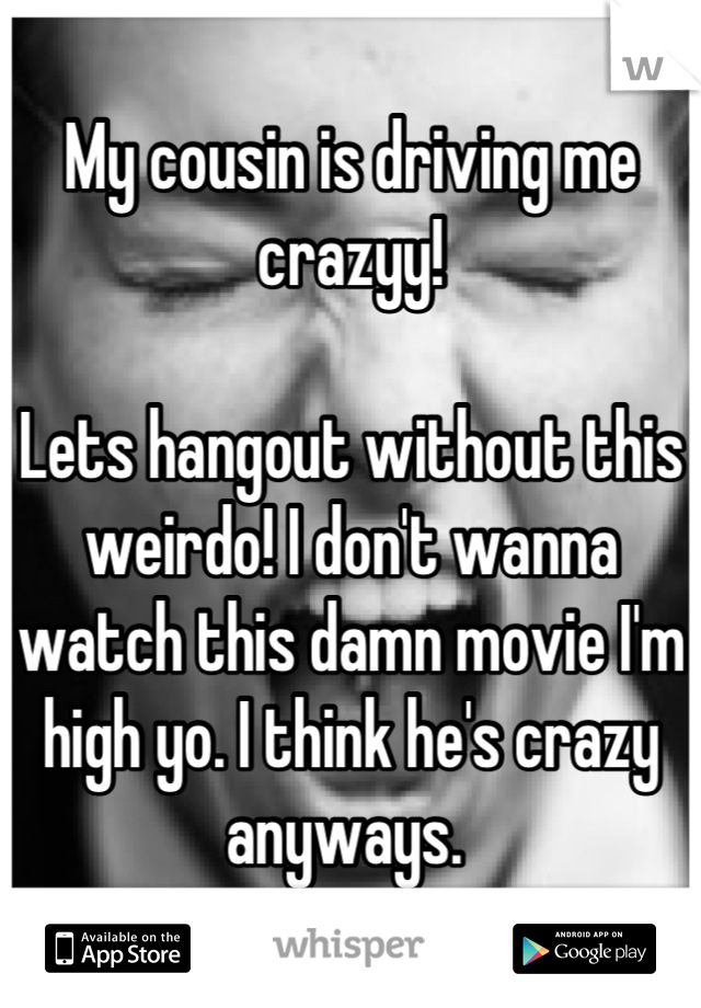 My cousin is driving me crazyy! 

Lets hangout without this weirdo! I don't wanna watch this damn movie I'm high yo. I think he's crazy anyways. 