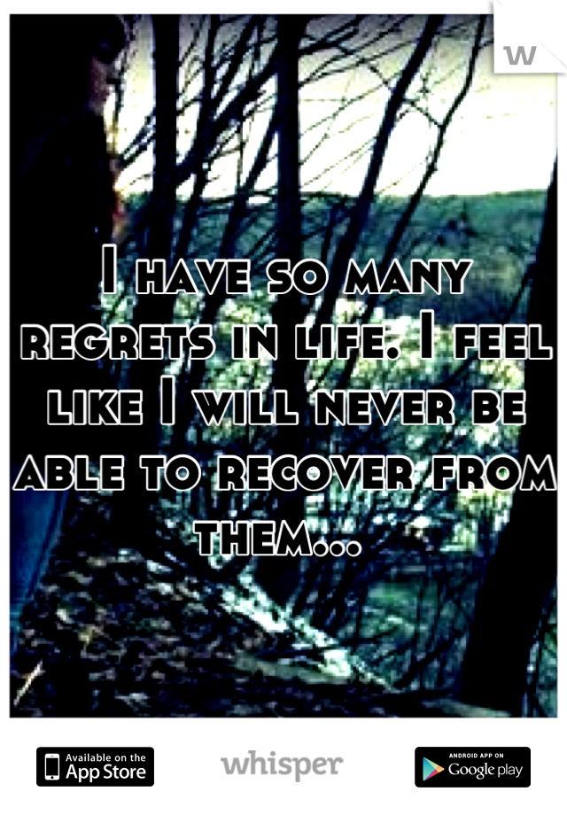 I have so many regrets in life. I feel like I will never be able to recover from them... 