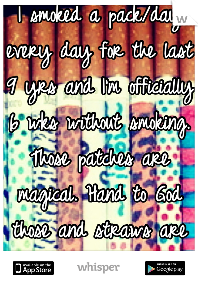 I smoked a pack/day every day for the last 9 yrs and I'm officially 6 wks without smoking. Those patches are magical. Hand to God those and straws are the only way I quit!