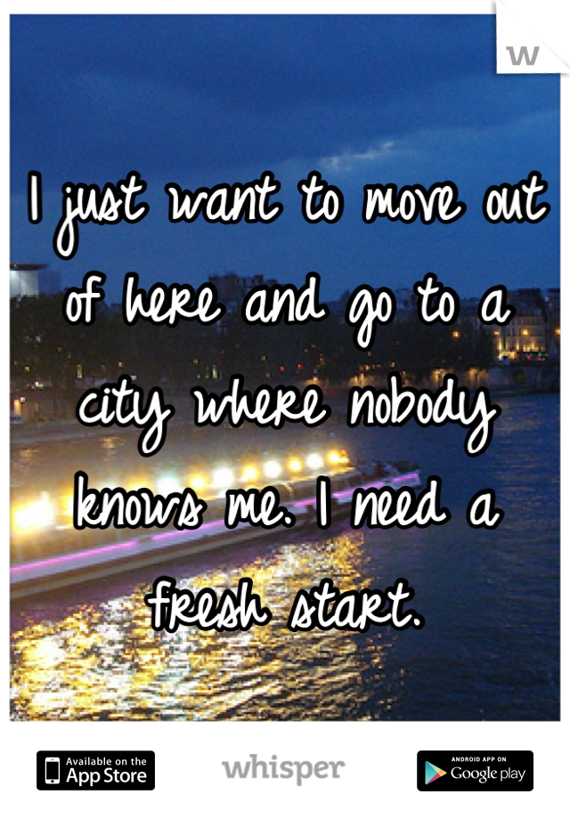 I just want to move out of here and go to a city where nobody knows me. I need a fresh start.