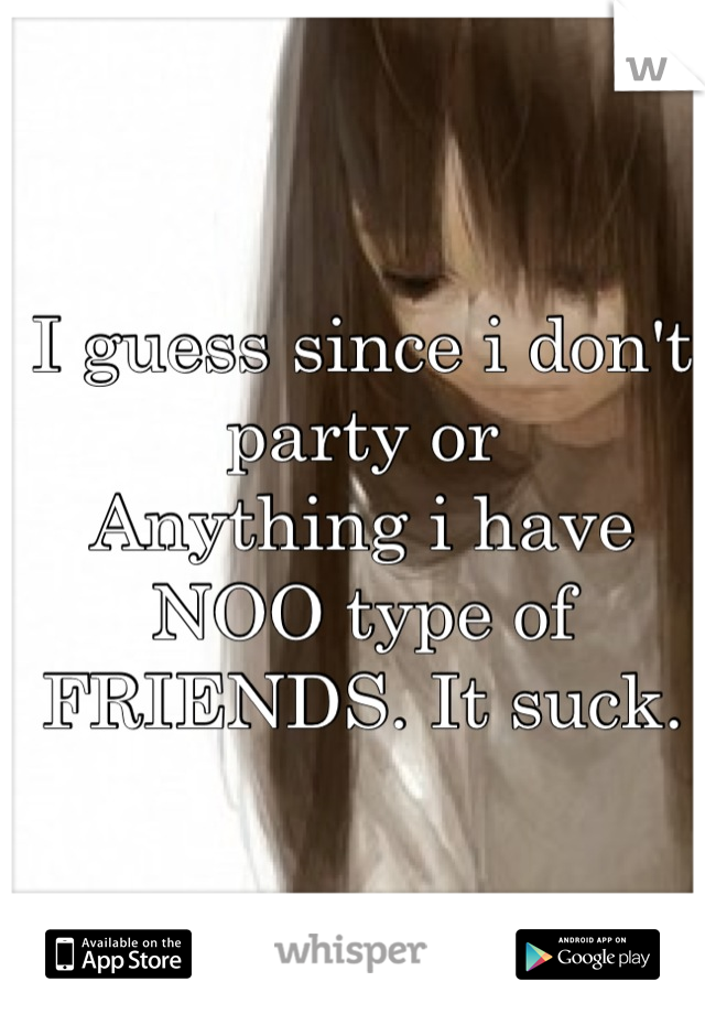 I guess since i don't party or
Anything i have NOO type of 
FRIENDS. It suck. 

