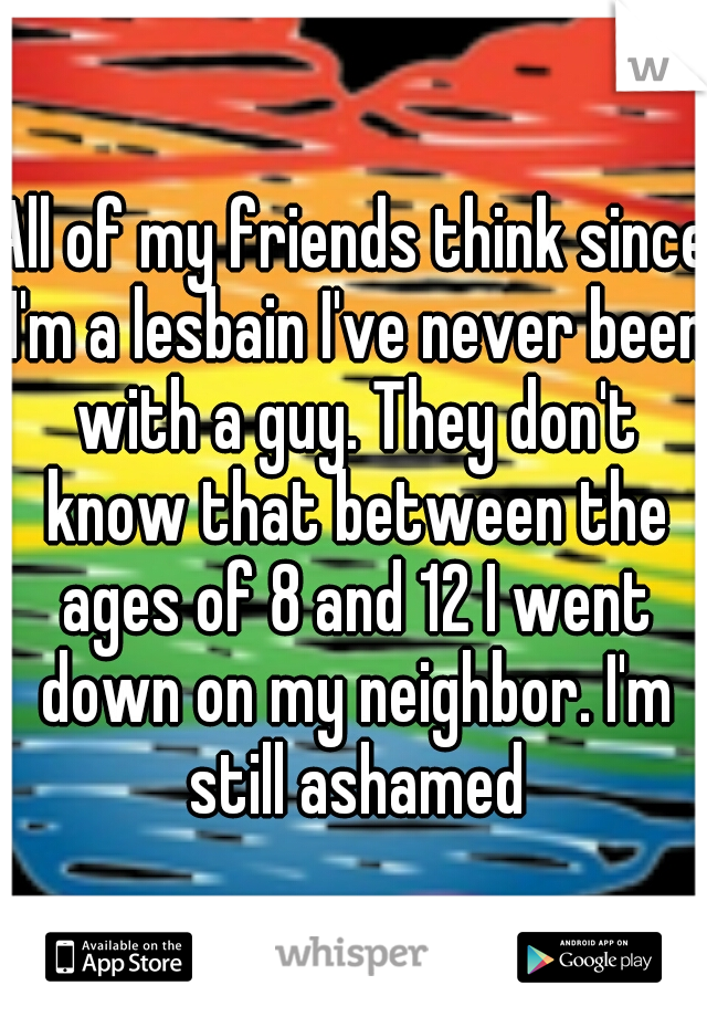 All of my friends think since I'm a lesbain I've never been with a guy. They don't know that between the ages of 8 and 12 I went down on my neighbor. I'm still ashamed