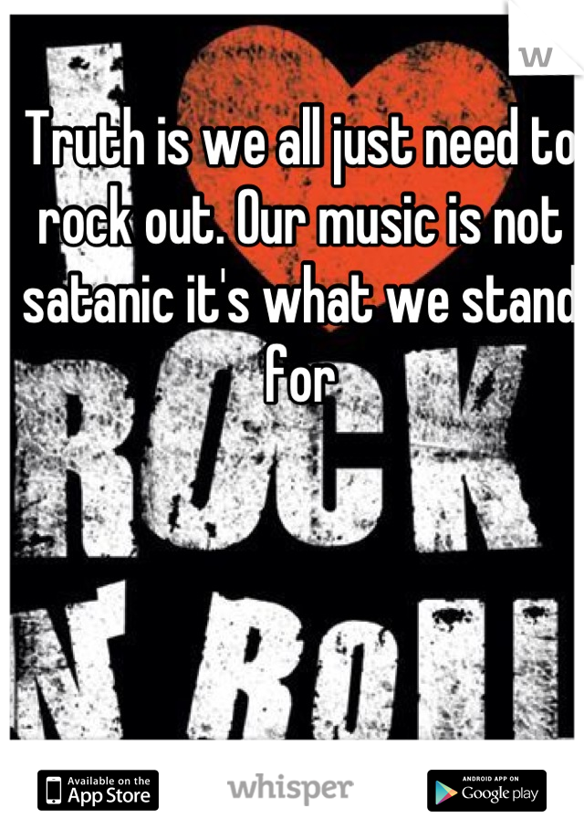 Truth is we all just need to rock out. Our music is not satanic it's what we stand for
