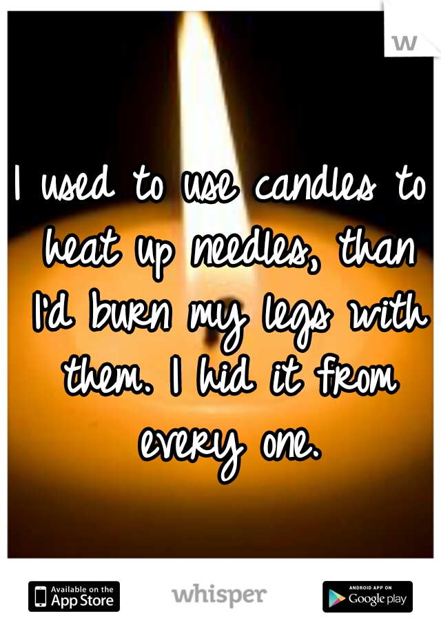 I used to use candles to heat up needles, than I'd burn my legs with them. I hid it from every one.