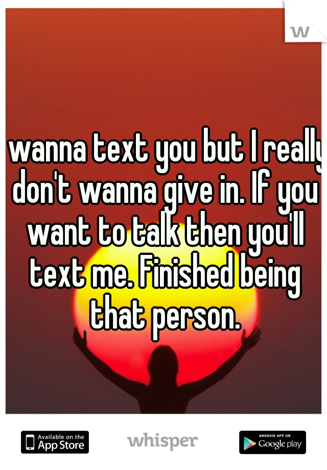 I wanna text you but I really don't wanna give in. If you want to talk then you'll text me. Finished being that person.