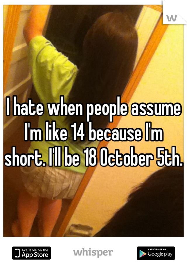 I hate when people assume I'm like 14 because I'm short. I'll be 18 October 5th.