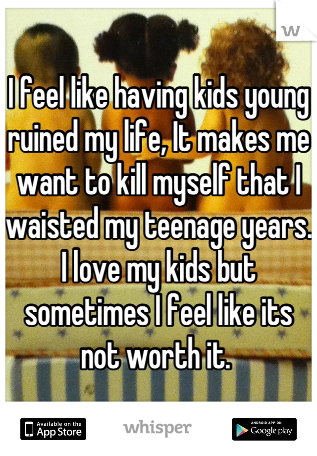 I feel like having kids young ruined my life, It makes me want to kill myself that I waisted my teenage years. 
I love my kids but sometimes I feel like its not worth it. 