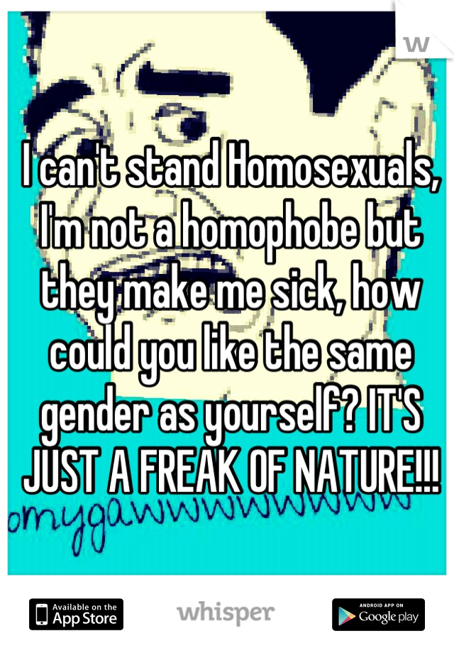 I can't stand Homosexuals, I'm not a homophobe but they make me sick, how could you like the same gender as yourself? IT'S JUST A FREAK OF NATURE!!!