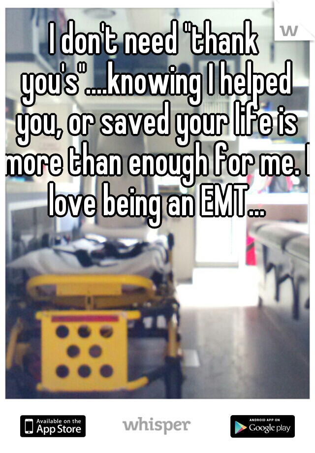 I don't need "thank you's"....knowing I helped you, or saved your life is more than enough for me. I love being an EMT...