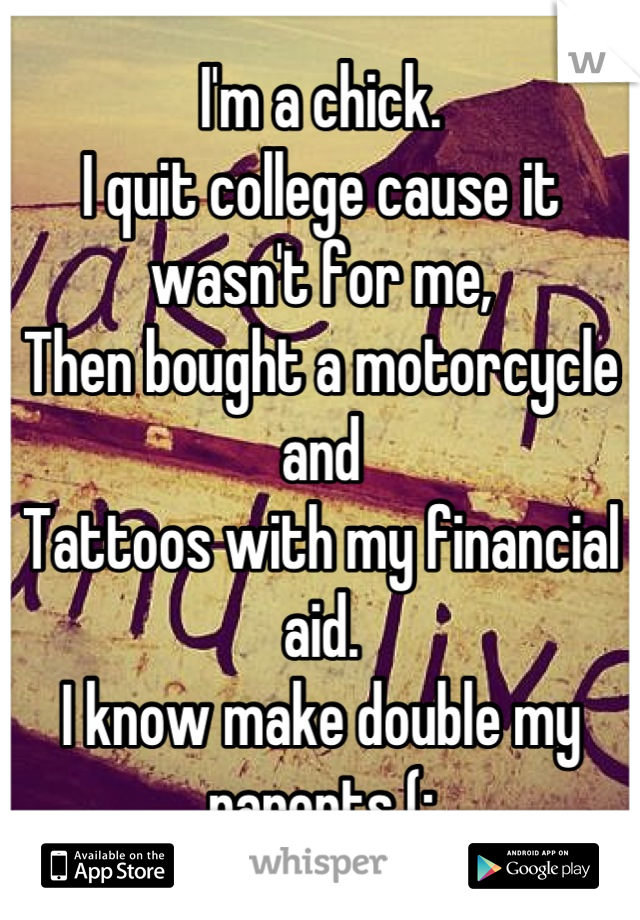I'm a chick.
I quit college cause it wasn't for me,
Then bought a motorcycle and
Tattoos with my financial aid.
I know make double my parents (: