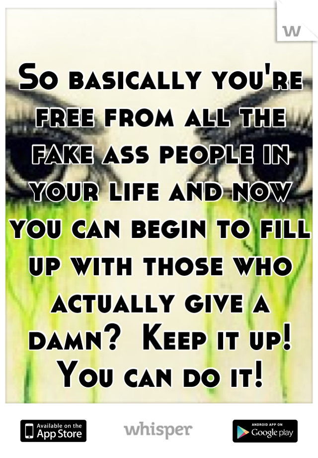 So basically you're free from all the fake ass people in your life and now you can begin to fill up with those who actually give a damn?  Keep it up!  You can do it!