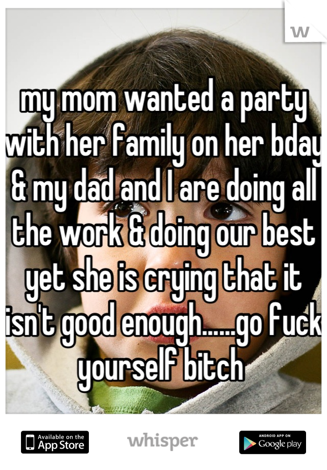 my mom wanted a party with her family on her bday & my dad and I are doing all the work & doing our best yet she is crying that it isn't good enough......go fuck yourself bitch 
