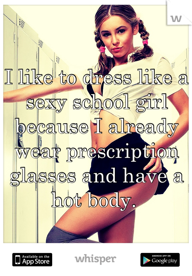 I like to dress like a sexy school girl because I already wear prescription glasses and have a hot body. 