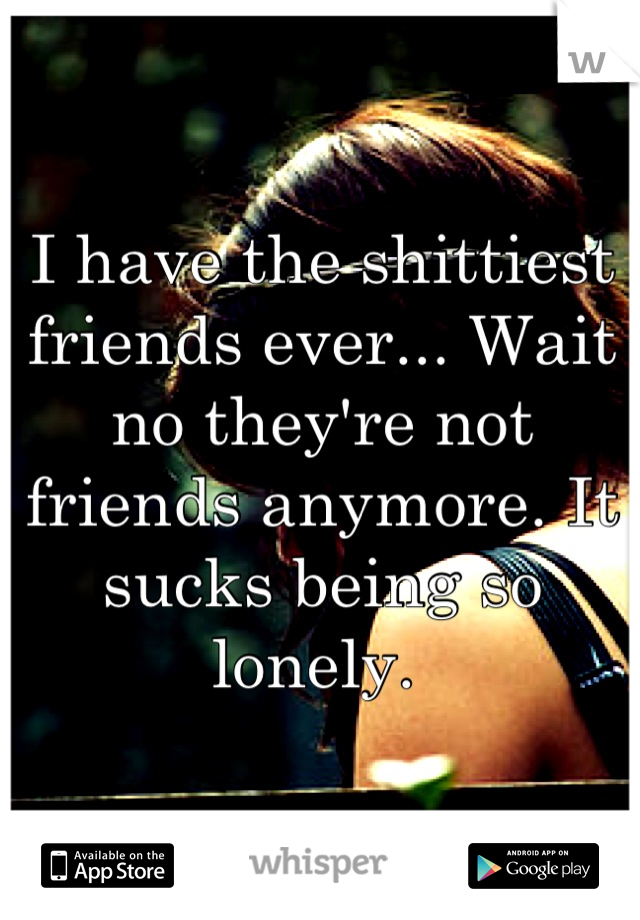 I have the shittiest friends ever... Wait no they're not friends anymore. It sucks being so lonely. 