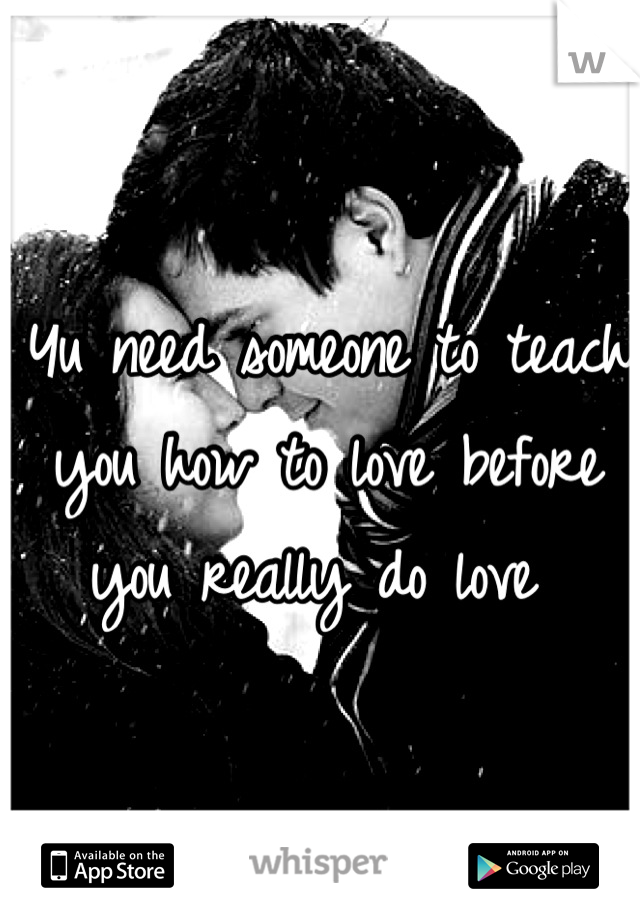 Yu need someone to teach you how to love before you really do love 