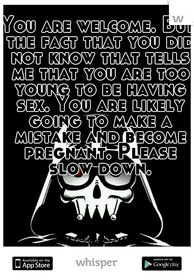 You are welcome. But the fact that you did not know that tells me that you are too young to be having sex. You are likely going to make a mistake and become pregnant. Please slow down.
