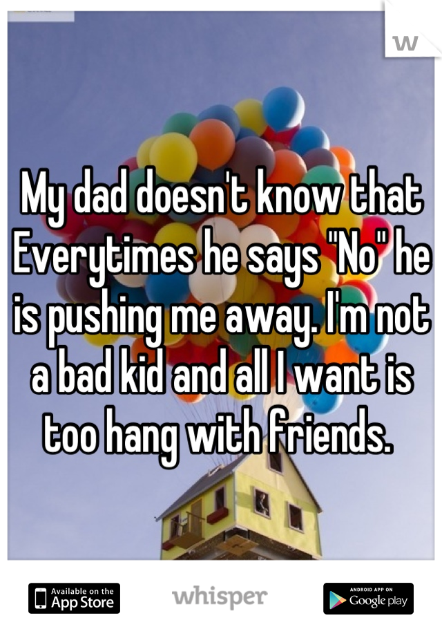 My dad doesn't know that Everytimes he says "No" he is pushing me away. I'm not a bad kid and all I want is too hang with friends. 