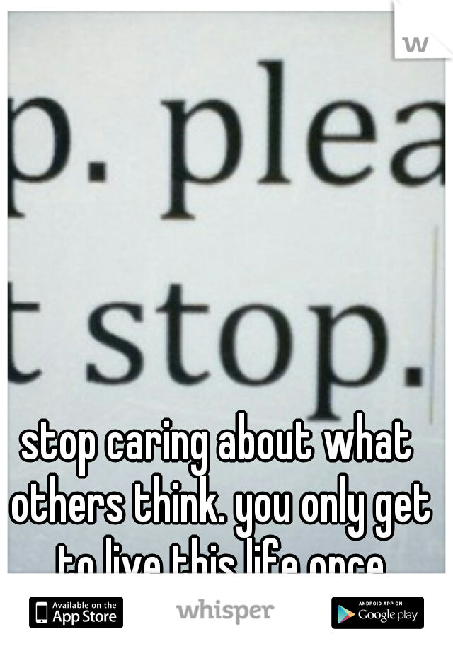 stop caring about what others think. you only get to live this life once