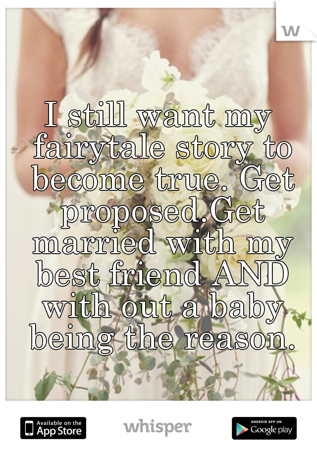 I still want my fairytale story to become true. Get proposed.Get married with my best friend AND with out a baby being the reason.