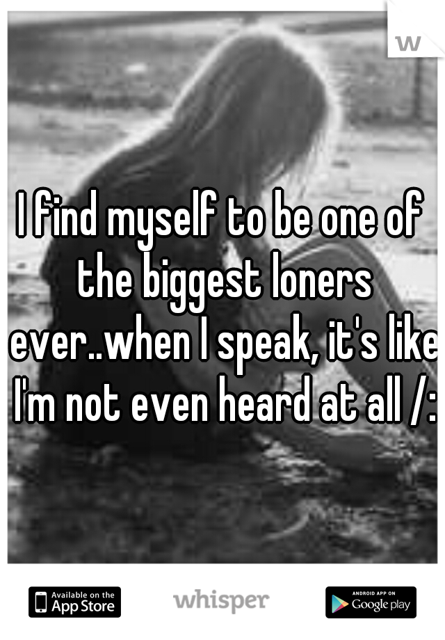 I find myself to be one of the biggest loners ever..when I speak, it's like I'm not even heard at all /: