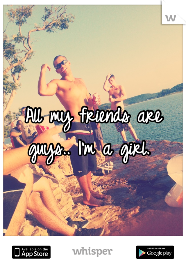 All my friends are guys.. I'm a girl. 