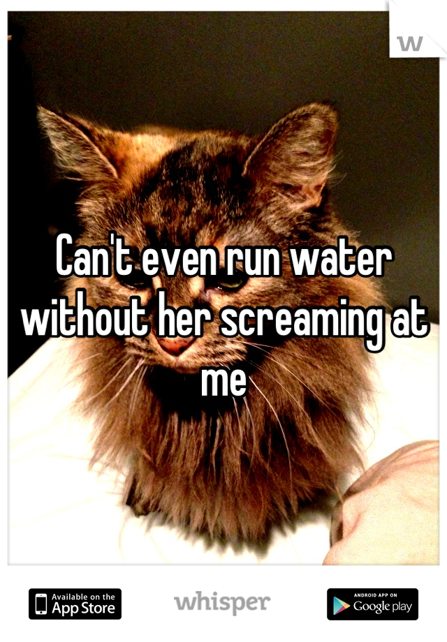 Can't even run water without her screaming at me