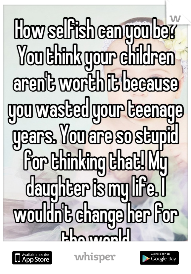 How selfish can you be? You think your children aren't worth it because you wasted your teenage years. You are so stupid for thinking that! My daughter is my life. I wouldn't change her for the world