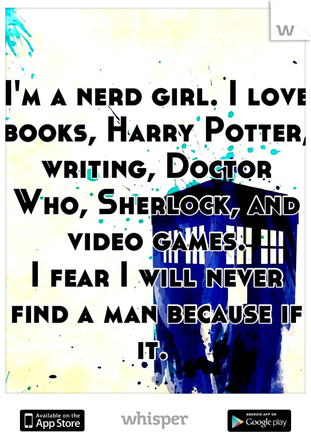 I'm a nerd girl. I love books, Harry Potter, writing, Doctor Who, Sherlock, and video games. 
I fear I will never find a man because if it. 