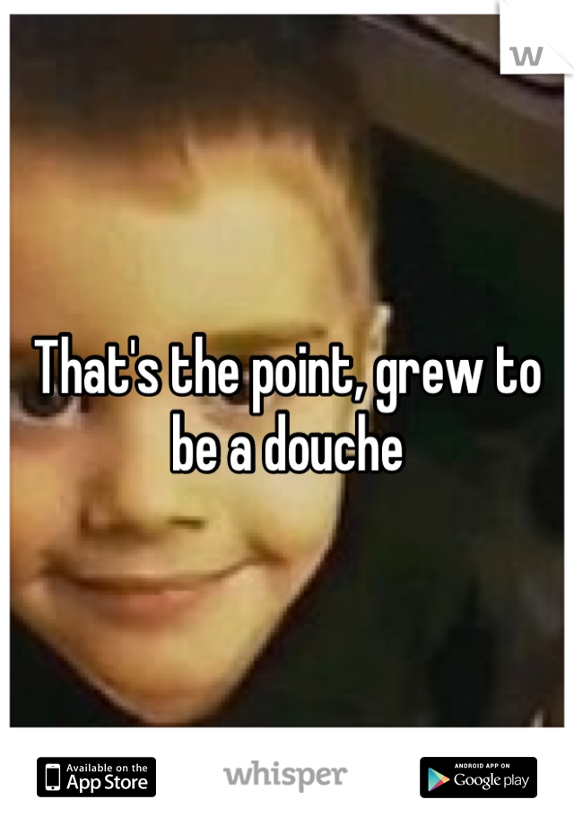 That's the point, grew to be a douche