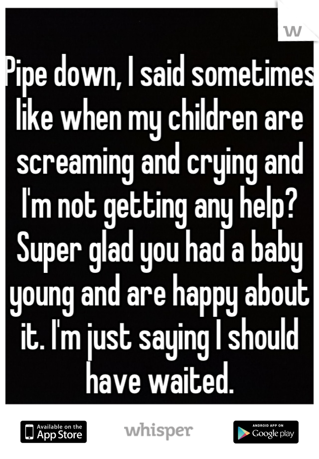 Pipe down, I said sometimes like when my children are screaming and crying and I'm not getting any help? Super glad you had a baby young and are happy about it. I'm just saying I should have waited.