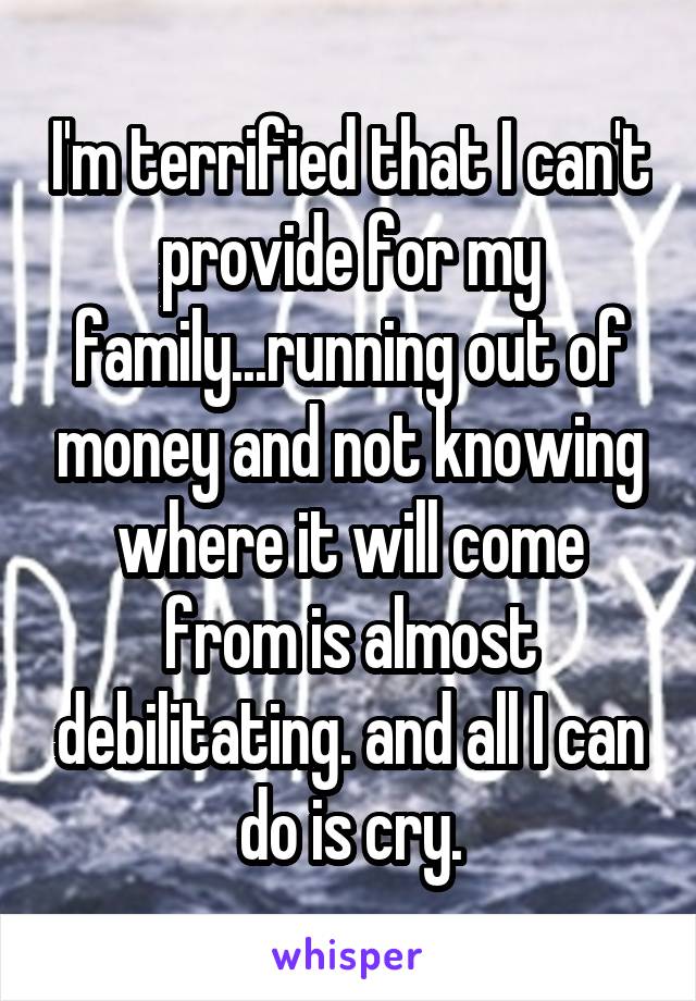 I'm terrified that I can't provide for my family...running out of money and not knowing where it will come from is almost debilitating. and all I can do is cry.