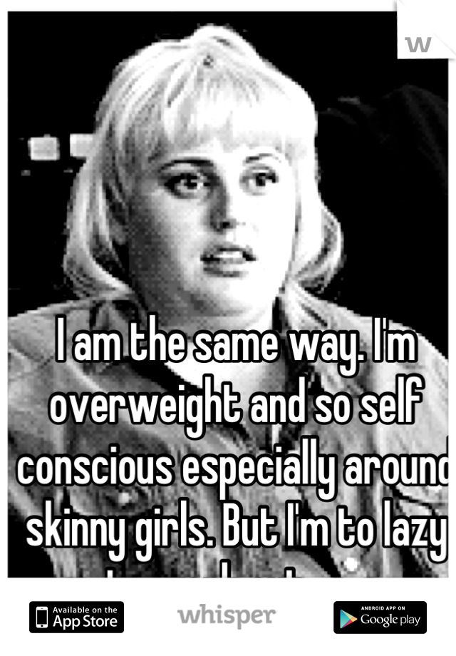 I am the same way. I'm overweight and so self conscious especially around skinny girls. But I'm to lazy to work out -.- 