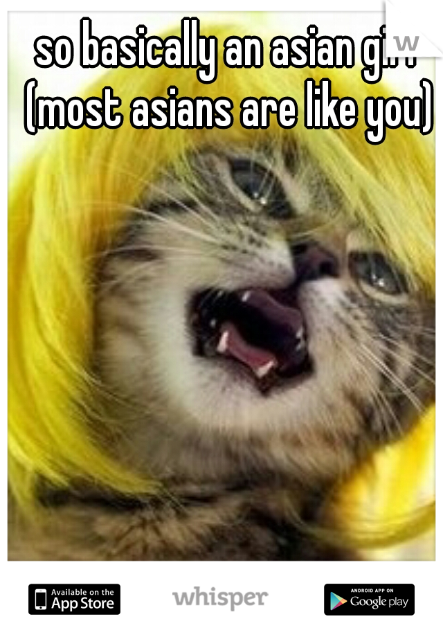 so basically an asian girl (most asians are like you)