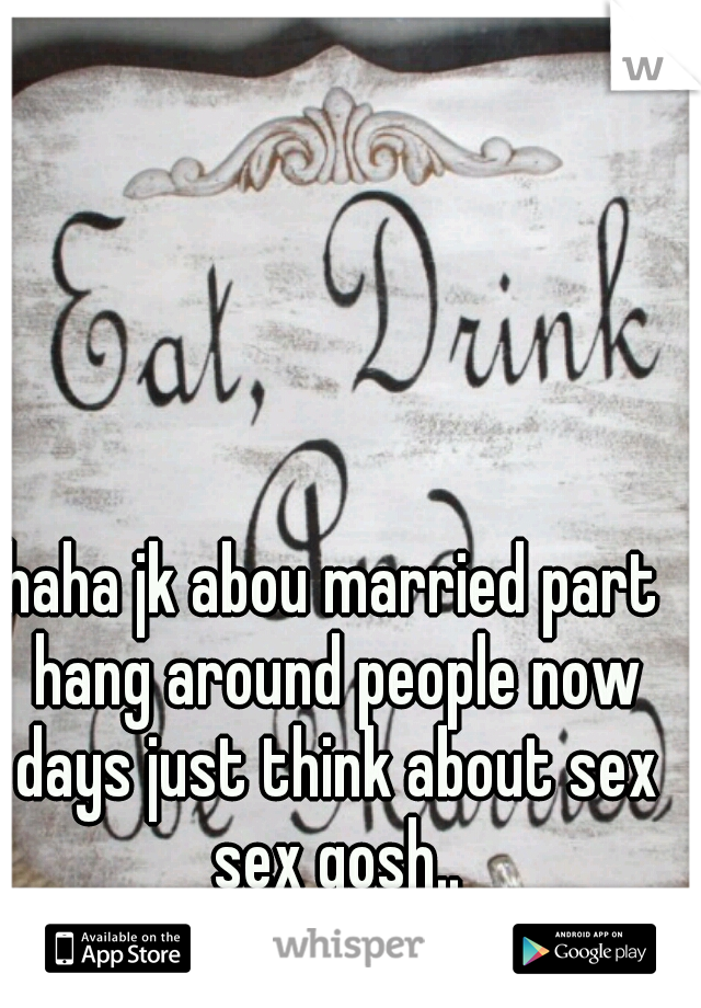 haha jk abou married part hang around people now days just think about sex sex gosh..