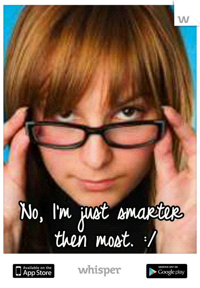 No, I'm just smarter then most. :/