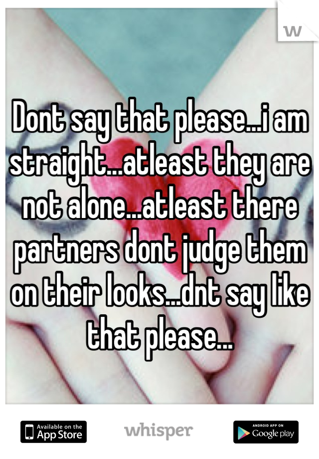 Dont say that please...i am straight...atleast they are not alone...atleast there partners dont judge them on their looks...dnt say like that please...