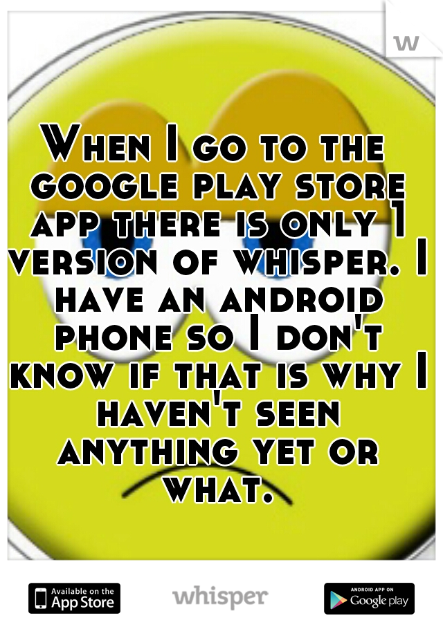 When I go to the google play store app there is only 1 version of whisper. I have an android phone so I don't know if that is why I haven't seen anything yet or what.