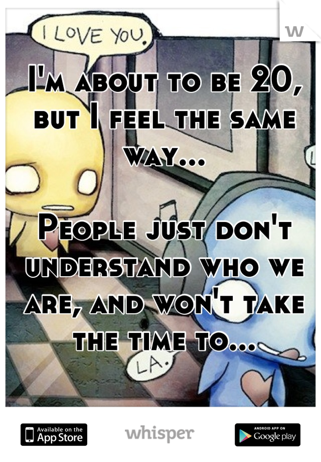 I'm about to be 20, but I feel the same way...

People just don't understand who we are, and won't take the time to...