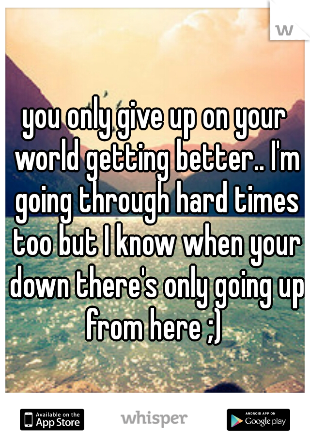 you only give up on your world getting better.. I'm going through hard times too but I know when your down there's only going up from here ;) 