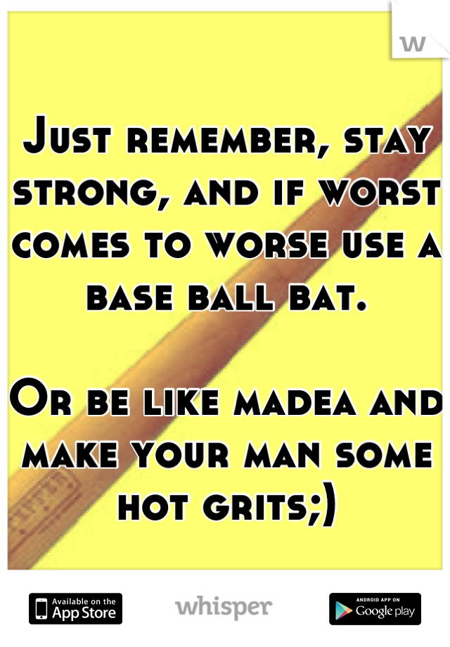 Just remember, stay strong, and if worst comes to worse use a base ball bat.

Or be like madea and make your man some hot grits;)