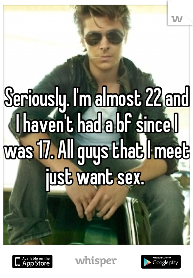 Seriously. I'm almost 22 and I haven't had a bf since I was 17. All guys that I meet just want sex. 