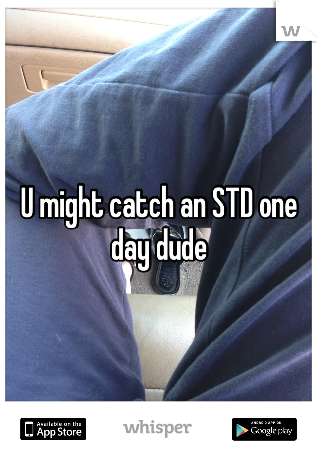 U might catch an STD one day dude