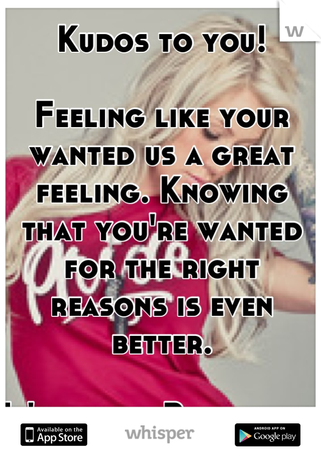 Kudos to you!

Feeling like your wanted us a great feeling. Knowing that you're wanted for the right reasons is even better. 

It'll come. Be patient. 