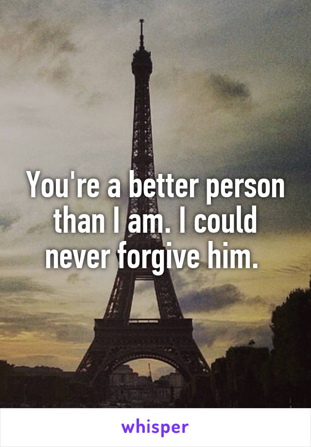 You're a better person than I am. I could never forgive him. 