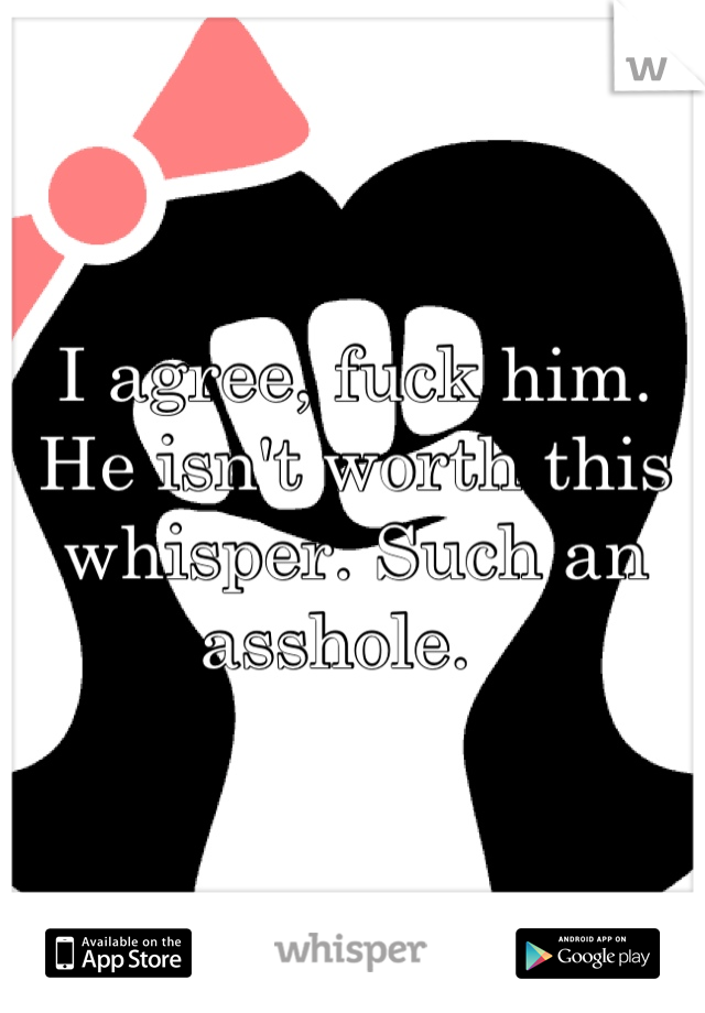 I agree, fuck him. He isn't worth this whisper. Such an asshole.  