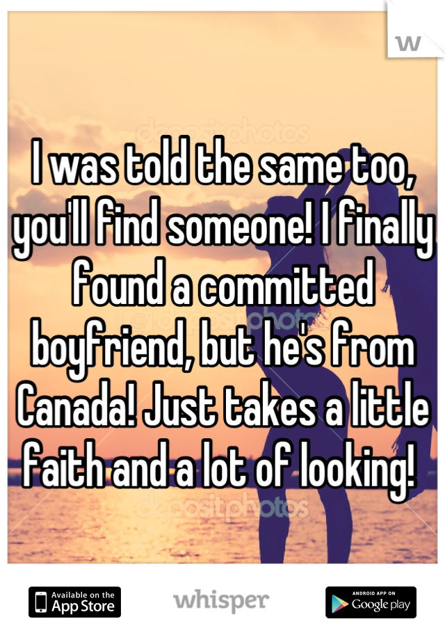 I was told the same too, you'll find someone! I finally found a committed boyfriend, but he's from Canada! Just takes a little faith and a lot of looking! 